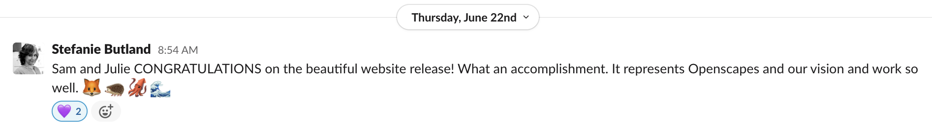 Stephanie Butland sends a congratulatory slack message that reads, "Sam and Julie CONGRATULATIONS on the beautiful website release! What an accomplishment. It represents Openscapes and our vision and work so well. [fox emoji][hedgehog emoji][squid emoji][wave emoji]". Sam and Julie both reacted to the message with a purple heart.